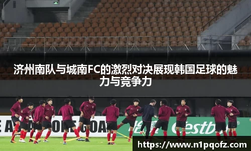 济州南队与城南FC的激烈对决展现韩国足球的魅力与竞争力